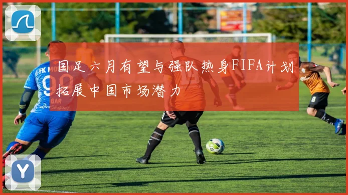 国足六月有望与强队热身FIFA计划拓展中国市场潜力