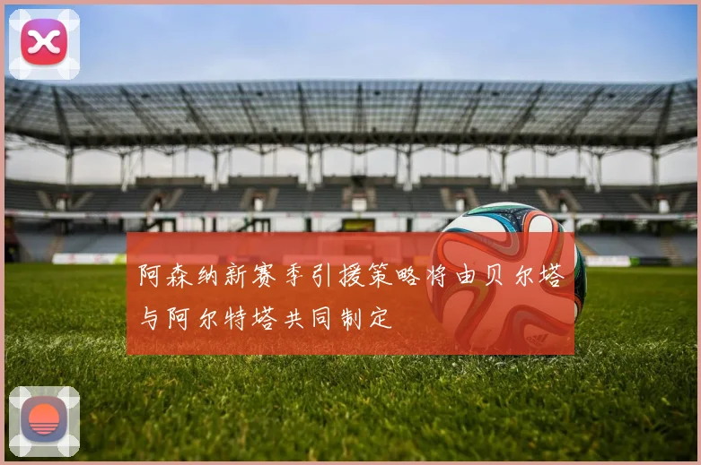 阿森纳新赛季引援策略将由贝尔塔与阿尔特塔共同制定