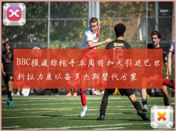 BBC报道称枪手本周将加大引进巴尔科拉力度以备罗杰斯替代方案