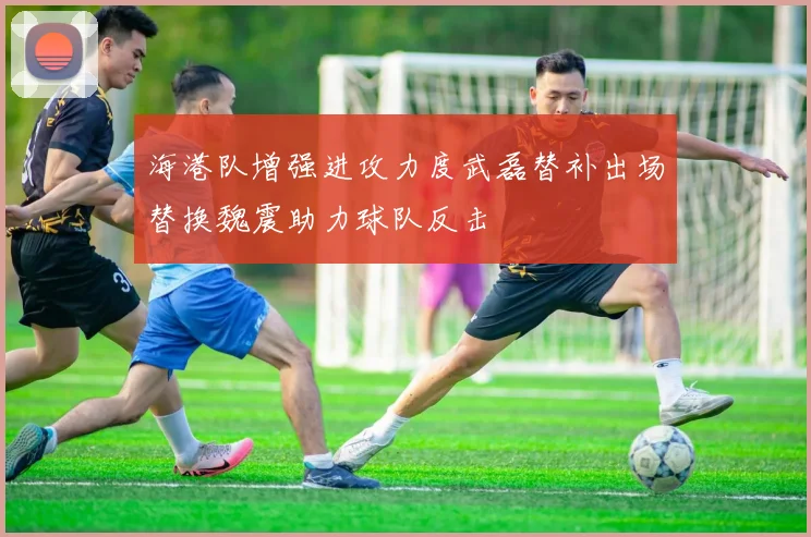 海港队增强进攻力度武磊替补出场替换魏震助力球队反击