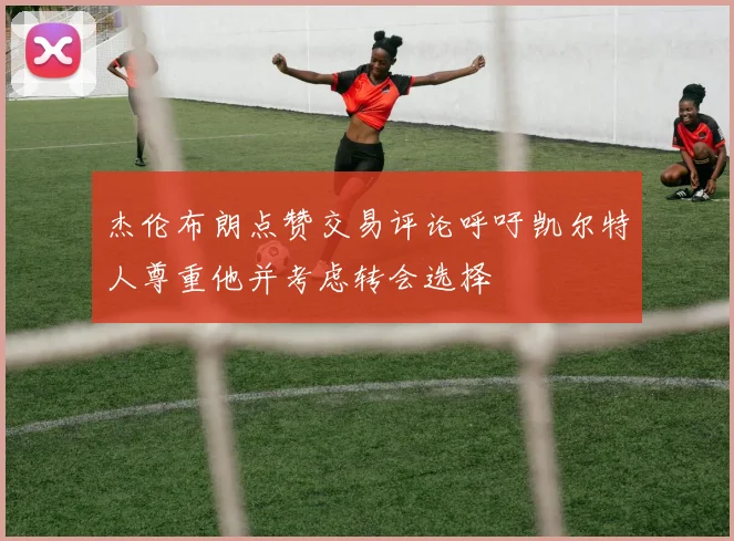 杰伦布朗点赞交易评论呼吁凯尔特人尊重他并考虑转会选择