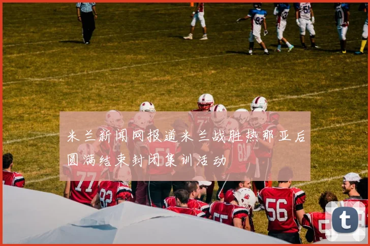 米兰新闻网报道米兰战胜热那亚后圆满结束封闭集训活动