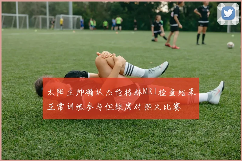 太阳主帅确认杰伦格林MRI检查结果正常训练参与但缺席对热火比赛