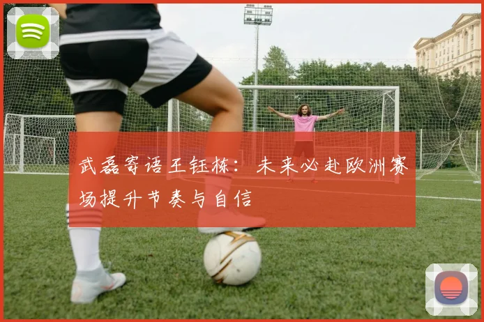 武磊寄语王钰栋：未来必赴欧洲赛场提升节奏与自信