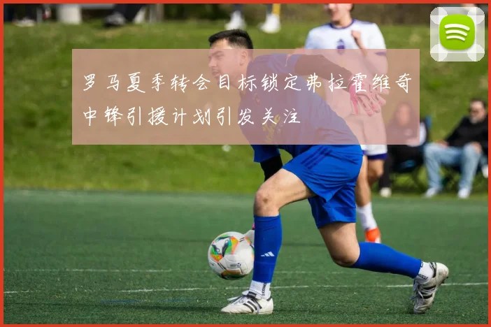 罗马夏季转会目标锁定弗拉霍维奇中锋引援计划引发关注
