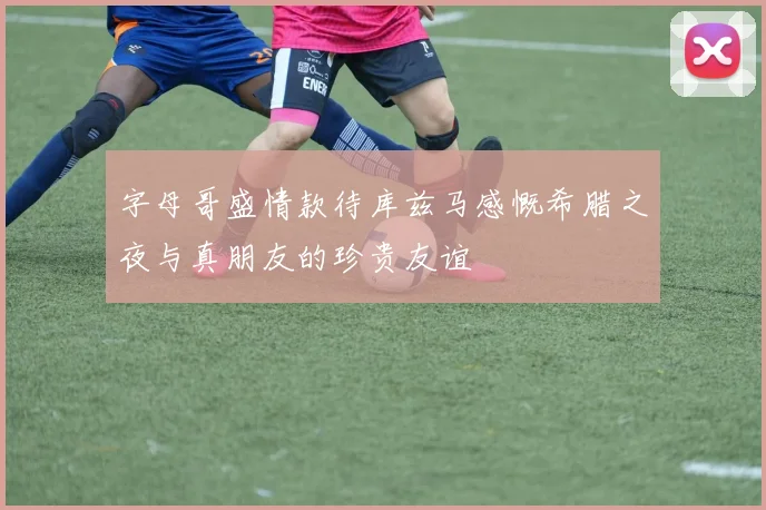 字母哥盛情款待库兹马感慨希腊之夜与真朋友的珍贵友谊