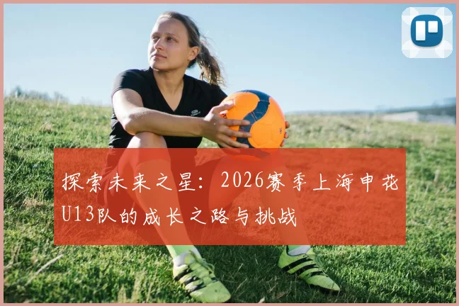 探索未来之星：2026赛季上海申花U13队的成长之路与挑战