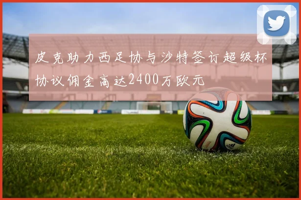 皮克助力西足协与沙特签订超级杯协议佣金高达2400万欧元