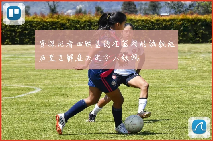 资深记者回顾基德在篮网的执教经历直言解雇决定令人钦佩