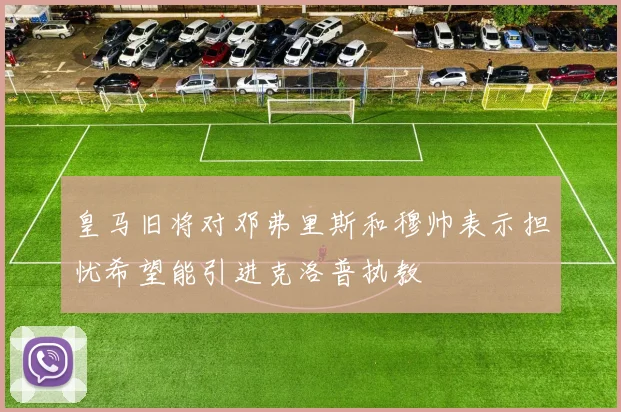 皇马旧将对邓弗里斯和穆帅表示担忧希望能引进克洛普执教