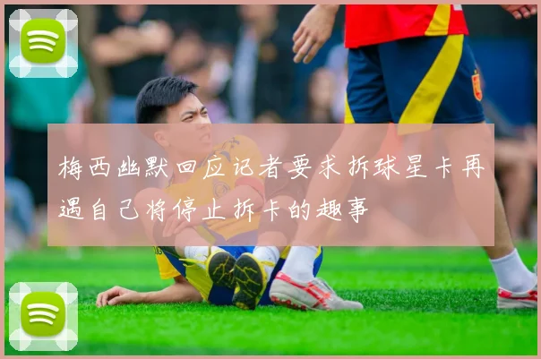 梅西幽默回应记者要求拆球星卡再遇自己将停止拆卡的趣事