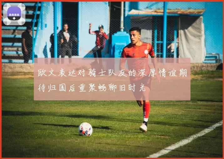 欧文表达对骑士队友的深厚情谊期待归国后重聚畅聊旧时光