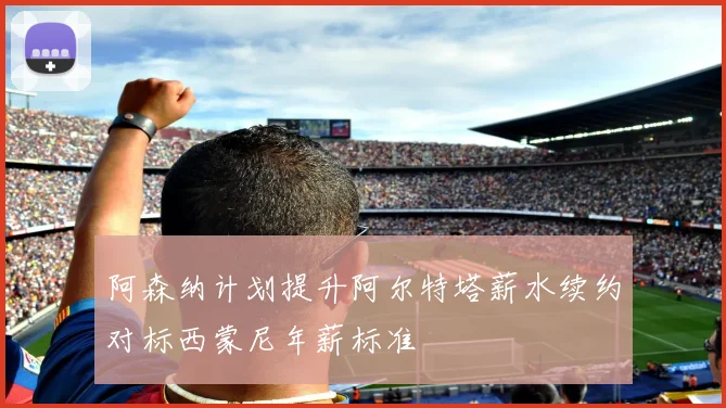 阿森纳计划提升阿尔特塔薪水续约对标西蒙尼年薪标准