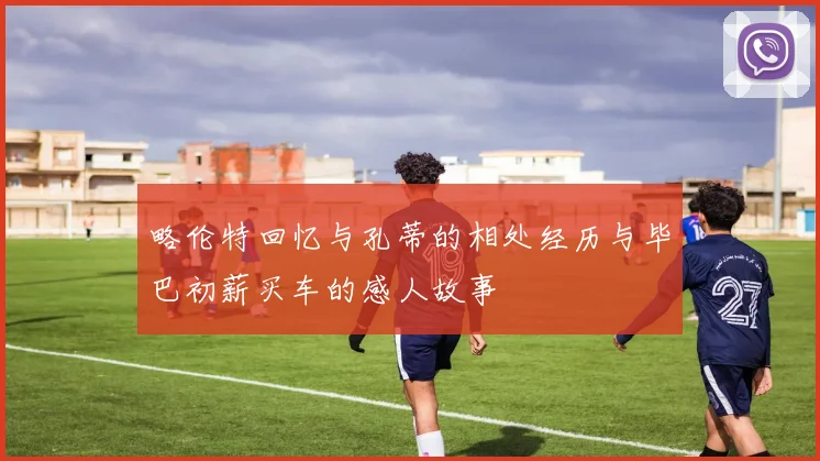 略伦特回忆与孔蒂的相处经历与毕巴初薪买车的感人故事
