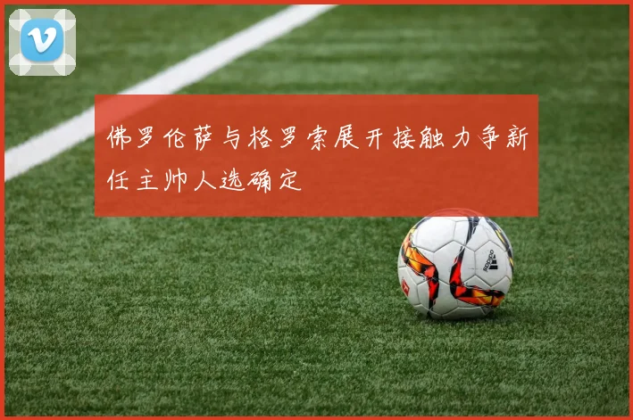 佛罗伦萨与格罗索展开接触力争新任主帅人选确定