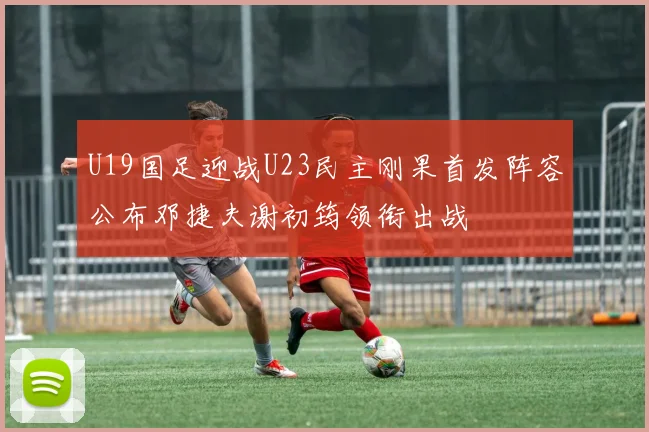U19国足迎战U23民主刚果首发阵容公布邓捷夫谢初筠领衔出战
