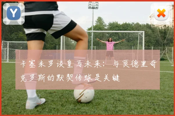 卡塞米罗谈皇马未来：与莫德里奇克罗斯的默契传球是关键