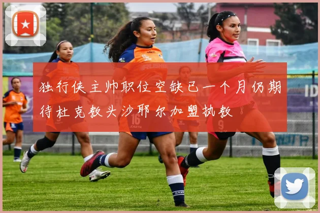 独行侠主帅职位空缺已一个月仍期待杜克教头沙耶尔加盟执教