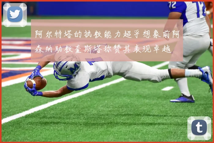 阿尔特塔的执教能力超乎想象前阿森纳助教奎斯塔称赞其表现卓越
