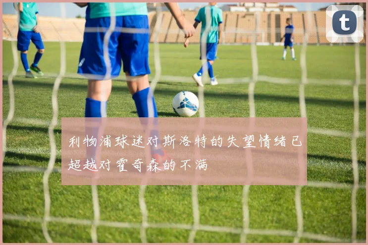 利物浦球迷对斯洛特的失望情绪已超越对霍奇森的不满