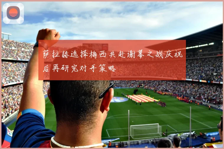 萨拉赫选择梅西共赴谢幕之战庆祝后再研究对手策略