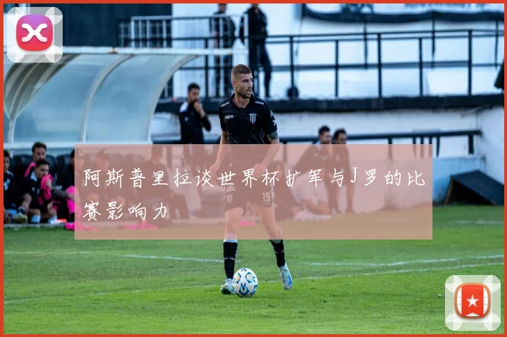 阿斯普里拉谈世界杯扩军与J罗的比赛影响力